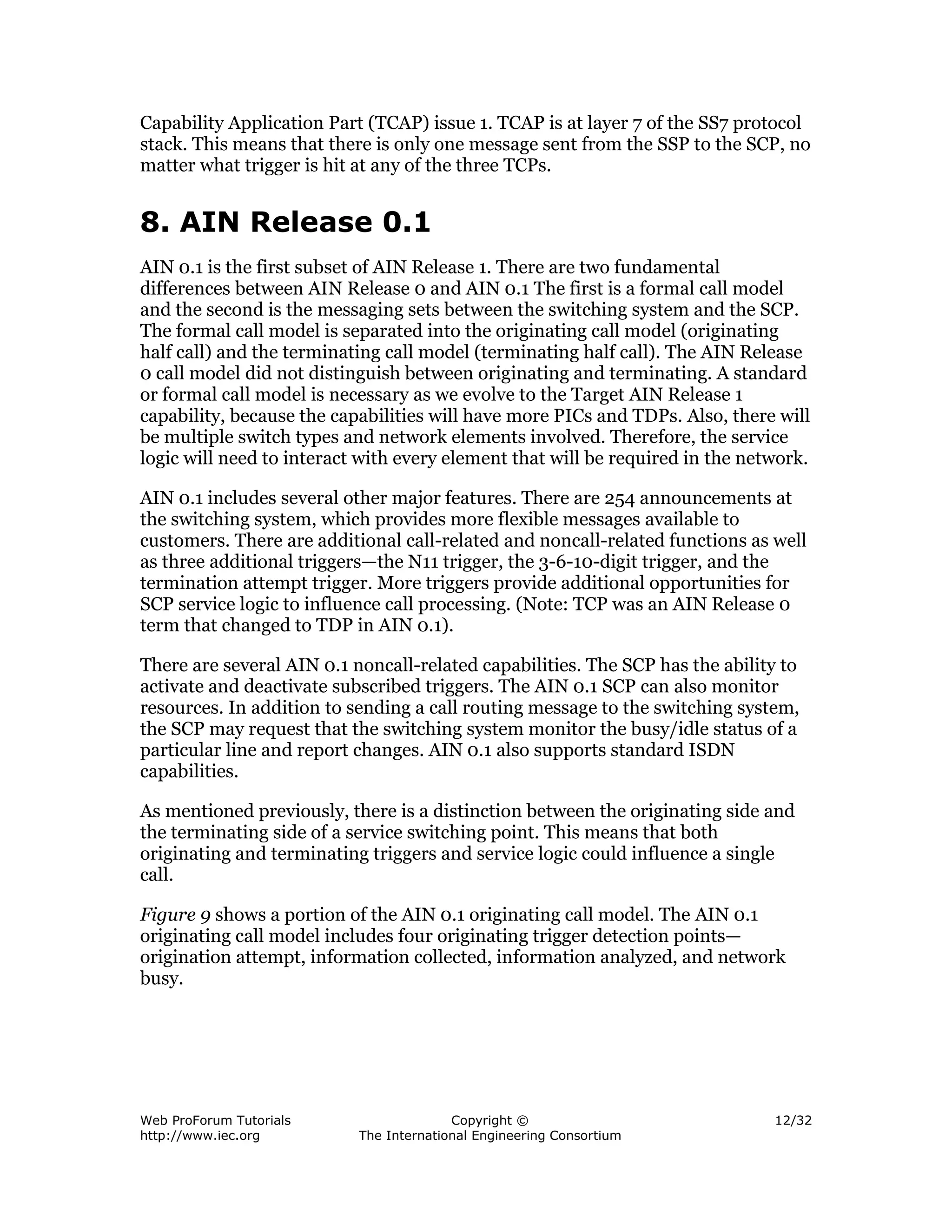 Capability Application Part (TCAP) issue 1. TCAP is at layer 7 of the SS7 protocol
stack. This means that there is only one message sent from the SSP to the SCP, no
matter what trigger is hit at any of the three TCPs.


8. AIN Release 0.1
AIN 0.1 is the first subset of AIN Release 1. There are two fundamental
differences between AIN Release 0 and AIN 0.1 The first is a formal call model
and the second is the messaging sets between the switching system and the SCP.
The formal call model is separated into the originating call model (originating
half call) and the terminating call model (terminating half call). The AIN Release
0 call model did not distinguish between originating and terminating. A standard
or formal call model is necessary as we evolve to the Target AIN Release 1
capability, because the capabilities will have more PICs and TDPs. Also, there will
be multiple switch types and network elements involved. Therefore, the service
logic will need to interact with every element that will be required in the network.

AIN 0.1 includes several other major features. There are 254 announcements at
the switching system, which provides more flexible messages available to
customers. There are additional call-related and noncall-related functions as well
as three additional triggers—the N11 trigger, the 3-6-10-digit trigger, and the
termination attempt trigger. More triggers provide additional opportunities for
SCP service logic to influence call processing. (Note: TCP was an AIN Release 0
term that changed to TDP in AIN 0.1).

There are several AIN 0.1 noncall-related capabilities. The SCP has the ability to
activate and deactivate subscribed triggers. The AIN 0.1 SCP can also monitor
resources. In addition to sending a call routing message to the switching system,
the SCP may request that the switching system monitor the busy/idle status of a
particular line and report changes. AIN 0.1 also supports standard ISDN
capabilities.

As mentioned previously, there is a distinction between the originating side and
the terminating side of a service switching point. This means that both
originating and terminating triggers and service logic could influence a single
call.

Figure 9 shows a portion of the AIN 0.1 originating call model. The AIN 0.1
originating call model includes four originating trigger detection points—
origination attempt, information collected, information analyzed, and network
busy.




Web ProForum Tutorials                   Copyright ©                           12/32
http://www.iec.org         The International Engineering Consortium
 