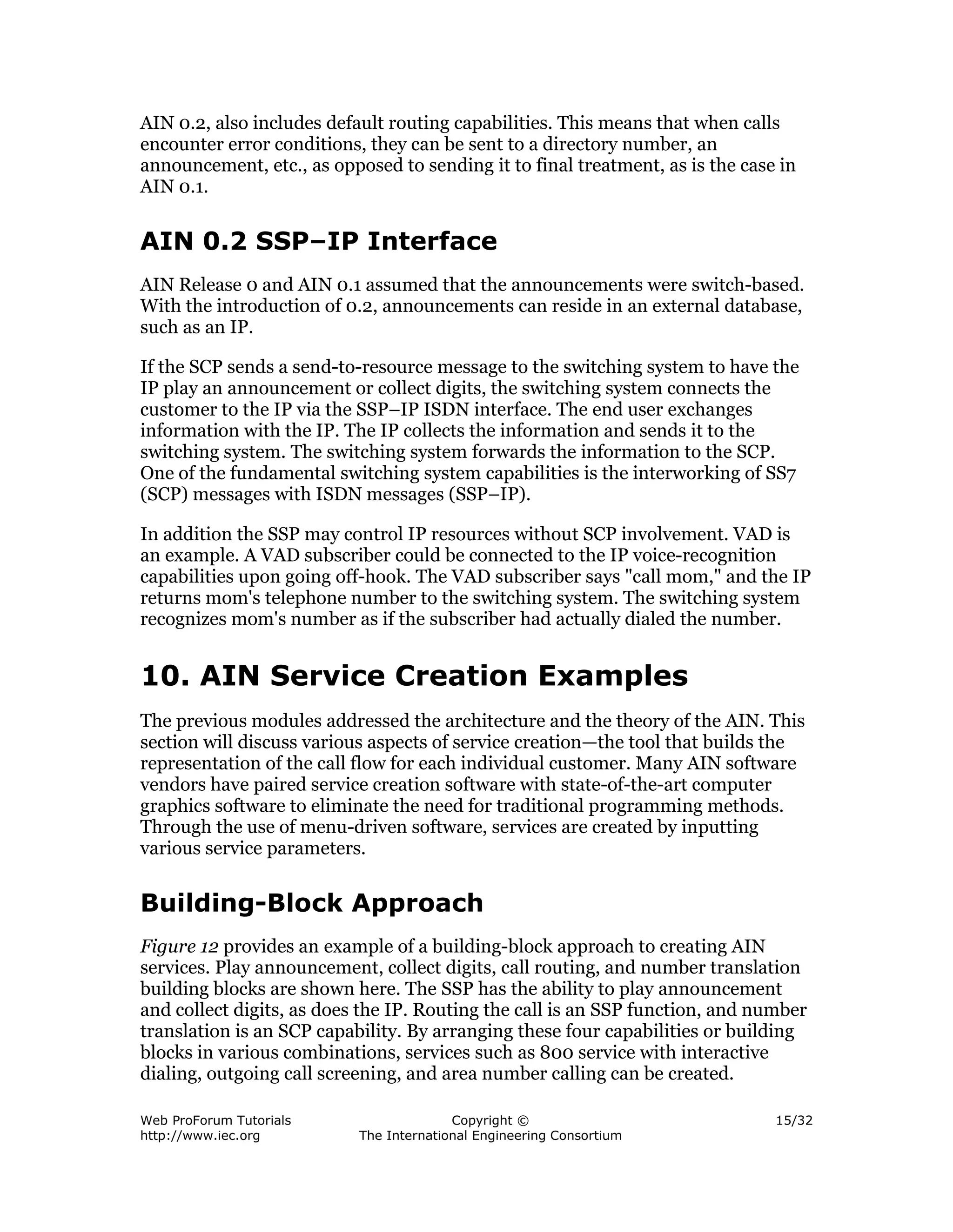 AIN 0.2, also includes default routing capabilities. This means that when calls
encounter error conditions, they can be sent to a directory number, an
announcement, etc., as opposed to sending it to final treatment, as is the case in
AIN 0.1.


AIN 0.2 SSP–IP Interface
AIN Release 0 and AIN 0.1 assumed that the announcements were switch-based.
With the introduction of 0.2, announcements can reside in an external database,
such as an IP.

If the SCP sends a send-to-resource message to the switching system to have the
IP play an announcement or collect digits, the switching system connects the
customer to the IP via the SSP–IP ISDN interface. The end user exchanges
information with the IP. The IP collects the information and sends it to the
switching system. The switching system forwards the information to the SCP.
One of the fundamental switching system capabilities is the interworking of SS7
(SCP) messages with ISDN messages (SSP–IP).

In addition the SSP may control IP resources without SCP involvement. VAD is
an example. A VAD subscriber could be connected to the IP voice-recognition
capabilities upon going off-hook. The VAD subscriber says "call mom," and the IP
returns mom's telephone number to the switching system. The switching system
recognizes mom's number as if the subscriber had actually dialed the number.


10. AIN Service Creation Examples
The previous modules addressed the architecture and the theory of the AIN. This
section will discuss various aspects of service creation—the tool that builds the
representation of the call flow for each individual customer. Many AIN software
vendors have paired service creation software with state-of-the-art computer
graphics software to eliminate the need for traditional programming methods.
Through the use of menu-driven software, services are created by inputting
various service parameters.


Building-Block Approach
Figure 12 provides an example of a building-block approach to creating AIN
services. Play announcement, collect digits, call routing, and number translation
building blocks are shown here. The SSP has the ability to play announcement
and collect digits, as does the IP. Routing the call is an SSP function, and number
translation is an SCP capability. By arranging these four capabilities or building
blocks in various combinations, services such as 800 service with interactive
dialing, outgoing call screening, and area number calling can be created.

Web ProForum Tutorials                   Copyright ©                           15/32
http://www.iec.org         The International Engineering Consortium
 