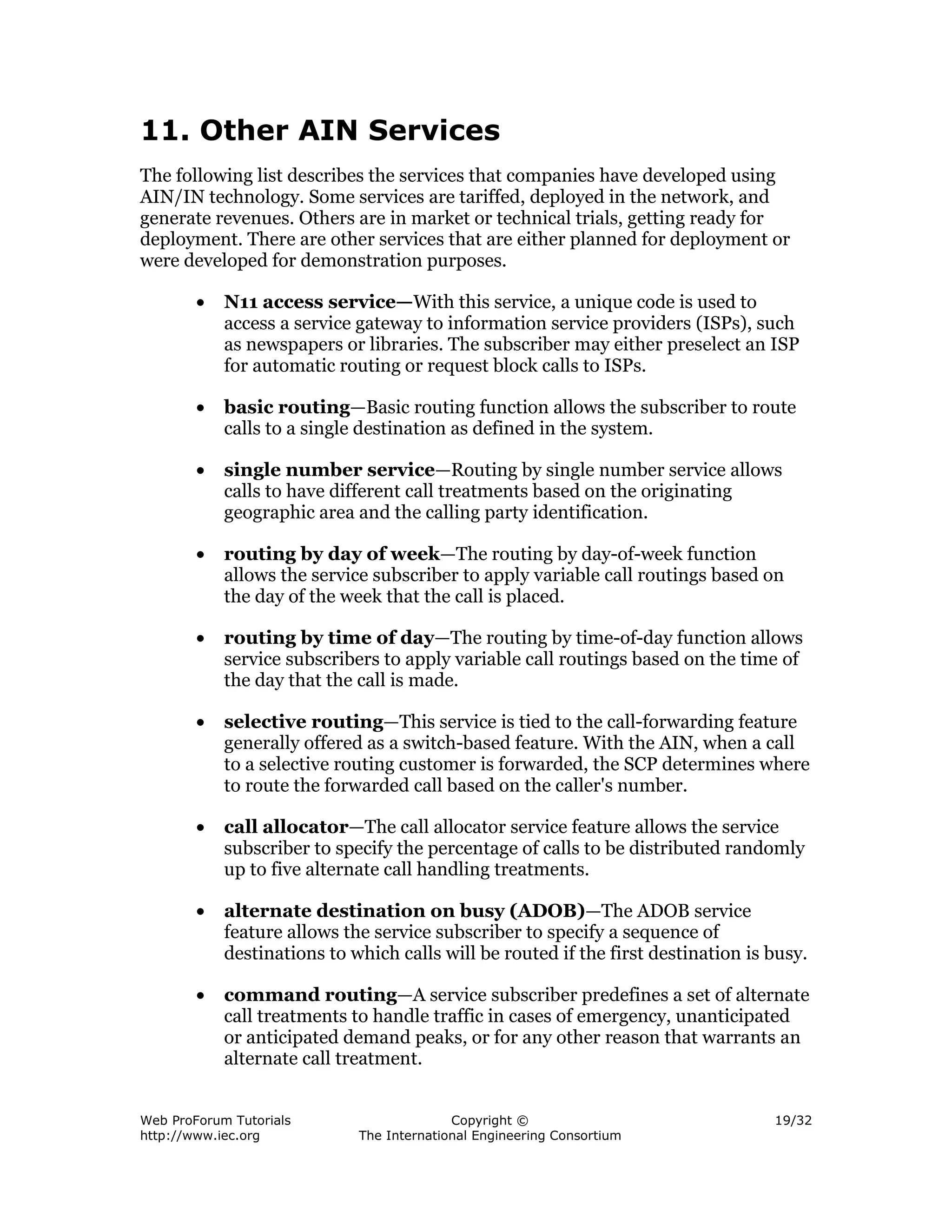 11. Other AIN Services
The following list describes the services that companies have developed using
AIN/IN technology. Some services are tariffed, deployed in the network, and
generate revenues. Others are in market or technical trials, getting ready for
deployment. There are other services that are either planned for deployment or
were developed for demonstration purposes.

        •   N11 access service—With this service, a unique code is used to
            access a service gateway to information service providers (ISPs), such
            as newspapers or libraries. The subscriber may either preselect an ISP
            for automatic routing or request block calls to ISPs.

        •   basic routing—Basic routing function allows the subscriber to route
            calls to a single destination as defined in the system.

        •   single number service—Routing by single number service allows
            calls to have different call treatments based on the originating
            geographic area and the calling party identification.

        •   routing by day of week—The routing by day-of-week function
            allows the service subscriber to apply variable call routings based on
            the day of the week that the call is placed.

        •   routing by time of day—The routing by time-of-day function allows
            service subscribers to apply variable call routings based on the time of
            the day that the call is made.

        •   selective routing—This service is tied to the call-forwarding feature
            generally offered as a switch-based feature. With the AIN, when a call
            to a selective routing customer is forwarded, the SCP determines where
            to route the forwarded call based on the caller's number.

        •   call allocator—The call allocator service feature allows the service
            subscriber to specify the percentage of calls to be distributed randomly
            up to five alternate call handling treatments.

        •   alternate destination on busy (ADOB)—The ADOB service
            feature allows the service subscriber to specify a sequence of
            destinations to which calls will be routed if the first destination is busy.

        •   command routing—A service subscriber predefines a set of alternate
            call treatments to handle traffic in cases of emergency, unanticipated
            or anticipated demand peaks, or for any other reason that warrants an
            alternate call treatment.


Web ProForum Tutorials                     Copyright ©                             19/32
http://www.iec.org           The International Engineering Consortium
 