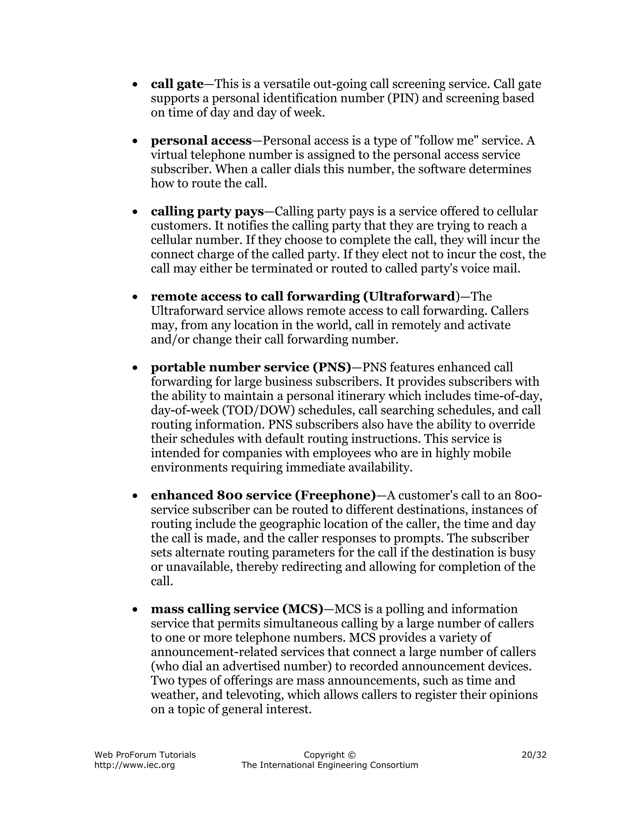•   call gate—This is a versatile out-going call screening service. Call gate
            supports a personal identification number (PIN) and screening based
            on time of day and day of week.

        •   personal access—Personal access is a type of "follow me" service. A
            virtual telephone number is assigned to the personal access service
            subscriber. When a caller dials this number, the software determines
            how to route the call.

        •   calling party pays—Calling party pays is a service offered to cellular
            customers. It notifies the calling party that they are trying to reach a
            cellular number. If they choose to complete the call, they will incur the
            connect charge of the called party. If they elect not to incur the cost, the
            call may either be terminated or routed to called party's voice mail.

        •   remote access to call forwarding (Ultraforward)—The
            Ultraforward service allows remote access to call forwarding. Callers
            may, from any location in the world, call in remotely and activate
            and/or change their call forwarding number.

        •   portable number service (PNS)—PNS features enhanced call
            forwarding for large business subscribers. It provides subscribers with
            the ability to maintain a personal itinerary which includes time-of-day,
            day-of-week (TOD/DOW) schedules, call searching schedules, and call
            routing information. PNS subscribers also have the ability to override
            their schedules with default routing instructions. This service is
            intended for companies with employees who are in highly mobile
            environments requiring immediate availability.

        •   enhanced 800 service (Freephone)—A customer's call to an 800-
            service subscriber can be routed to different destinations, instances of
            routing include the geographic location of the caller, the time and day
            the call is made, and the caller responses to prompts. The subscriber
            sets alternate routing parameters for the call if the destination is busy
            or unavailable, thereby redirecting and allowing for completion of the
            call.

        •   mass calling service (MCS)—MCS is a polling and information
            service that permits simultaneous calling by a large number of callers
            to one or more telephone numbers. MCS provides a variety of
            announcement-related services that connect a large number of callers
            (who dial an advertised number) to recorded announcement devices.
            Two types of offerings are mass announcements, such as time and
            weather, and televoting, which allows callers to register their opinions
            on a topic of general interest.


Web ProForum Tutorials                     Copyright ©                             20/32
http://www.iec.org           The International Engineering Consortium
 