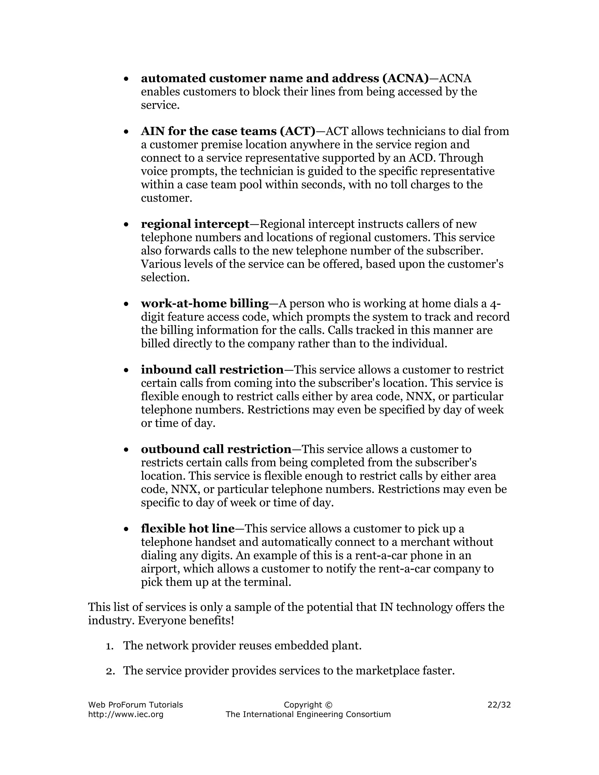 •   automated customer name and address (ACNA)—ACNA
            enables customers to block their lines from being accessed by the
            service.

        •   AIN for the case teams (ACT)—ACT allows technicians to dial from
            a customer premise location anywhere in the service region and
            connect to a service representative supported by an ACD. Through
            voice prompts, the technician is guided to the specific representative
            within a case team pool within seconds, with no toll charges to the
            customer.

        •   regional intercept—Regional intercept instructs callers of new
            telephone numbers and locations of regional customers. This service
            also forwards calls to the new telephone number of the subscriber.
            Various levels of the service can be offered, based upon the customer's
            selection.

        •   work-at-home billing—A person who is working at home dials a 4-
            digit feature access code, which prompts the system to track and record
            the billing information for the calls. Calls tracked in this manner are
            billed directly to the company rather than to the individual.

        •   inbound call restriction—This service allows a customer to restrict
            certain calls from coming into the subscriber's location. This service is
            flexible enough to restrict calls either by area code, NNX, or particular
            telephone numbers. Restrictions may even be specified by day of week
            or time of day.

        •   outbound call restriction—This service allows a customer to
            restricts certain calls from being completed from the subscriber's
            location. This service is flexible enough to restrict calls by either area
            code, NNX, or particular telephone numbers. Restrictions may even be
            specific to day of week or time of day.

        •   flexible hot line—This service allows a customer to pick up a
            telephone handset and automatically connect to a merchant without
            dialing any digits. An example of this is a rent-a-car phone in an
            airport, which allows a customer to notify the rent-a-car company to
            pick them up at the terminal.

This list of services is only a sample of the potential that IN technology offers the
industry. Everyone benefits!

    1. The network provider reuses embedded plant.

    2. The service provider provides services to the marketplace faster.

Web ProForum Tutorials                     Copyright ©                            22/32
http://www.iec.org           The International Engineering Consortium
 
