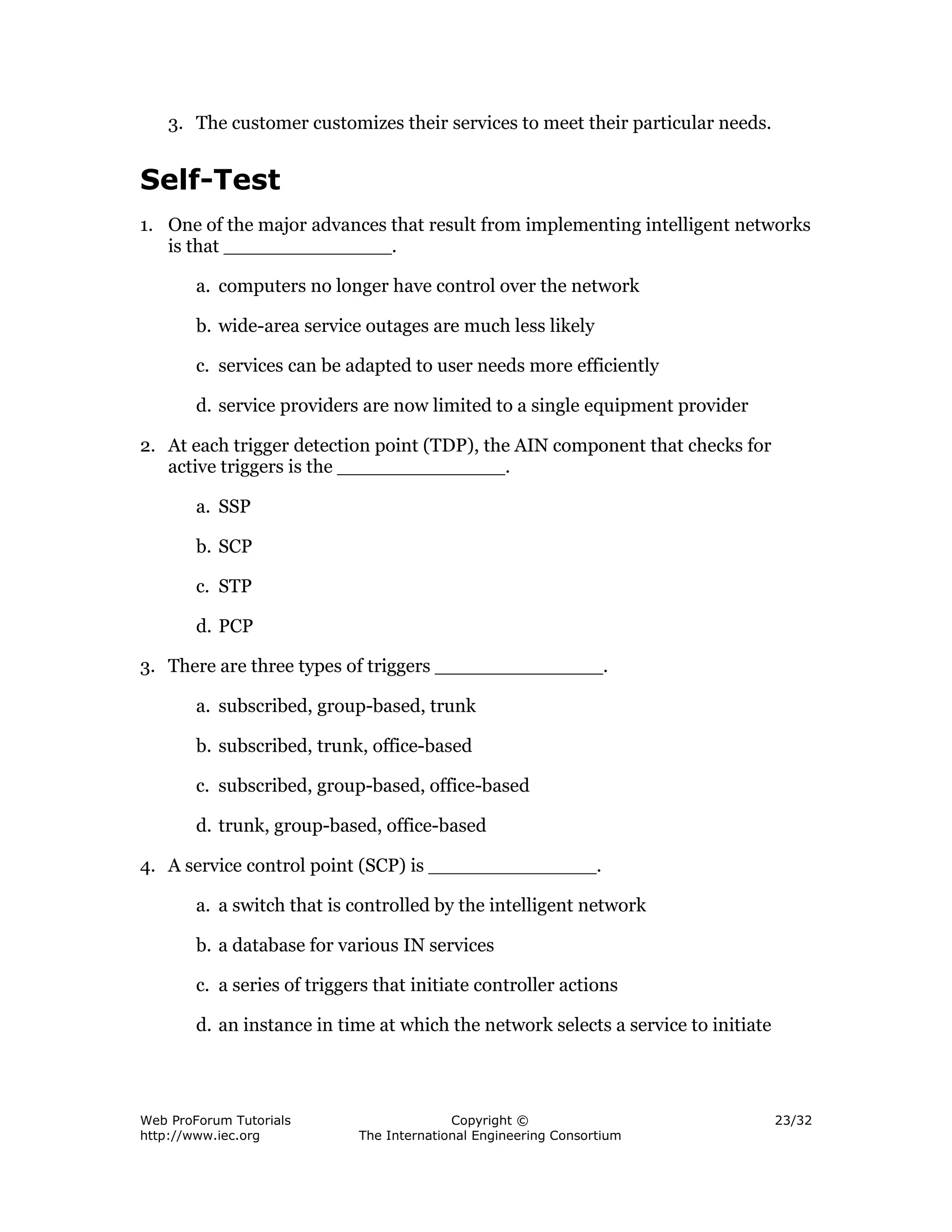 3. The customer customizes their services to meet their particular needs.


Self-Test
1. One of the major advances that result from implementing intelligent networks
   is that ______________.

        a. computers no longer have control over the network

        b. wide-area service outages are much less likely

        c. services can be adapted to user needs more efficiently

        d. service providers are now limited to a single equipment provider

2. At each trigger detection point (TDP), the AIN component that checks for
   active triggers is the ______________.

        a. SSP

        b. SCP

        c. STP

        d. PCP

3. There are three types of triggers ______________.

        a. subscribed, group-based, trunk

        b. subscribed, trunk, office-based

        c. subscribed, group-based, office-based

        d. trunk, group-based, office-based

4. A service control point (SCP) is ______________.

        a. a switch that is controlled by the intelligent network

        b. a database for various IN services

        c. a series of triggers that initiate controller actions

        d. an instance in time at which the network selects a service to initiate




Web ProForum Tutorials                     Copyright ©                              23/32
http://www.iec.org           The International Engineering Consortium
 