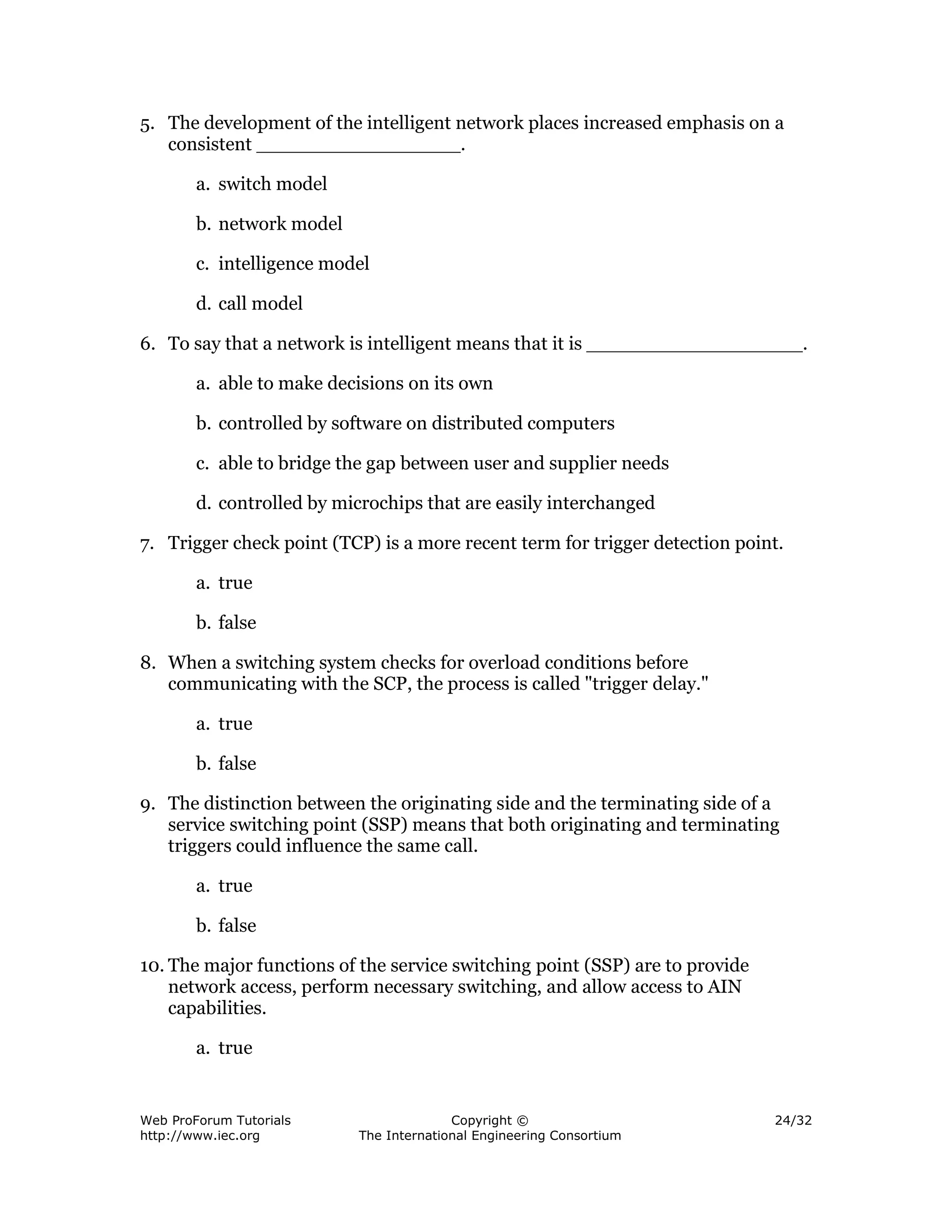 5. The development of the intelligent network places increased emphasis on a
   consistent _________________.

        a. switch model

        b. network model

        c. intelligence model

        d. call model

6. To say that a network is intelligent means that it is __________________.

        a. able to make decisions on its own

        b. controlled by software on distributed computers

        c. able to bridge the gap between user and supplier needs

        d. controlled by microchips that are easily interchanged

7. Trigger check point (TCP) is a more recent term for trigger detection point.

        a. true

        b. false

8. When a switching system checks for overload conditions before
   communicating with the SCP, the process is called "trigger delay."

        a. true

        b. false

9. The distinction between the originating side and the terminating side of a
   service switching point (SSP) means that both originating and terminating
   triggers could influence the same call.

        a. true

        b. false

10. The major functions of the service switching point (SSP) are to provide
    network access, perform necessary switching, and allow access to AIN
    capabilities.

        a. true


Web ProForum Tutorials                   Copyright ©                          24/32
http://www.iec.org         The International Engineering Consortium
 