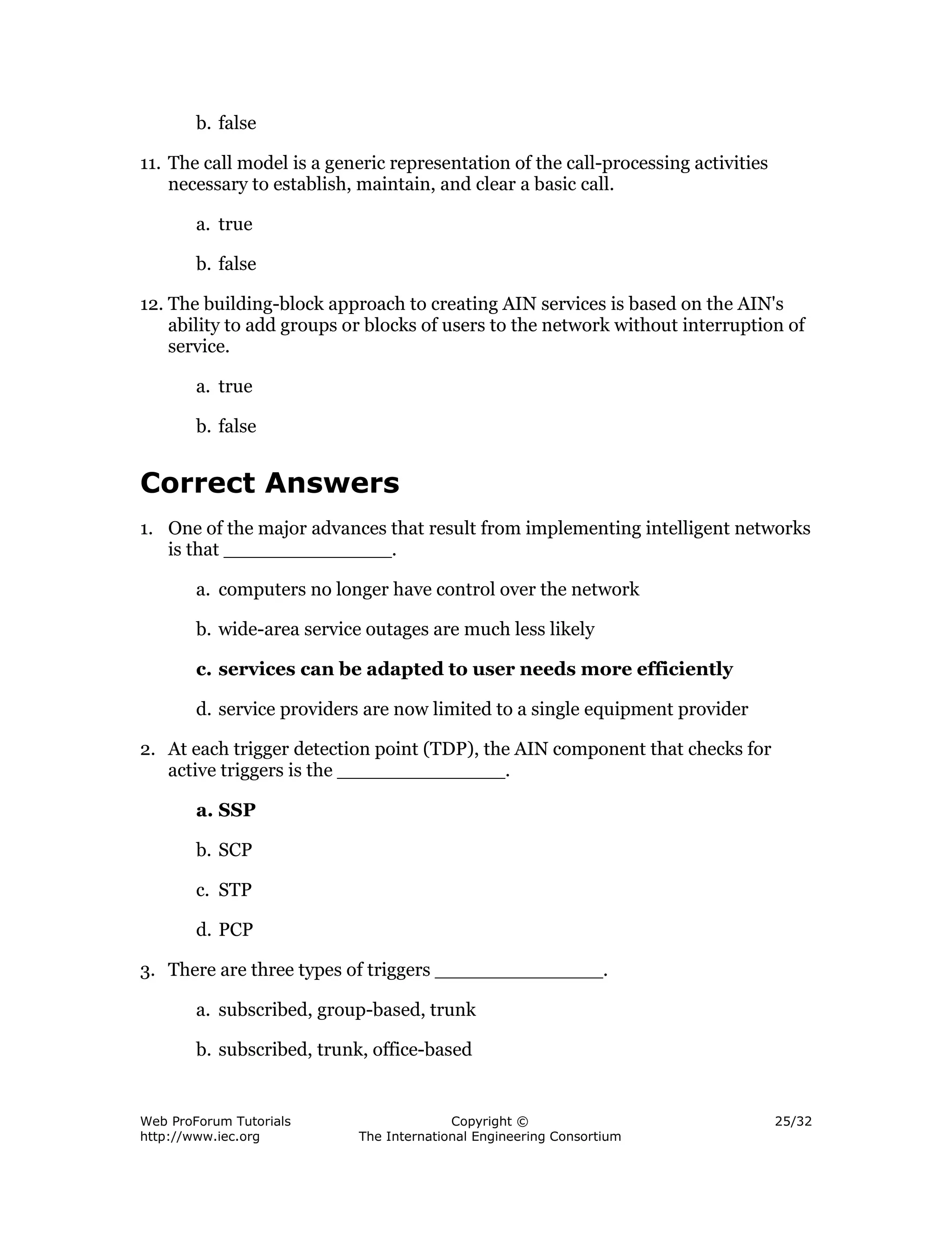 b. false

11. The call model is a generic representation of the call-processing activities
    necessary to establish, maintain, and clear a basic call.

        a. true

        b. false

12. The building-block approach to creating AIN services is based on the AIN's
    ability to add groups or blocks of users to the network without interruption of
    service.

        a. true

        b. false


Correct Answers
1. One of the major advances that result from implementing intelligent networks
   is that ______________.

        a. computers no longer have control over the network

        b. wide-area service outages are much less likely

        c. services can be adapted to user needs more efficiently

        d. service providers are now limited to a single equipment provider

2. At each trigger detection point (TDP), the AIN component that checks for
   active triggers is the ______________.

        a. SSP

        b. SCP

        c. STP

        d. PCP

3. There are three types of triggers ______________.

        a. subscribed, group-based, trunk

        b. subscribed, trunk, office-based


Web ProForum Tutorials                    Copyright ©                              25/32
http://www.iec.org          The International Engineering Consortium
 