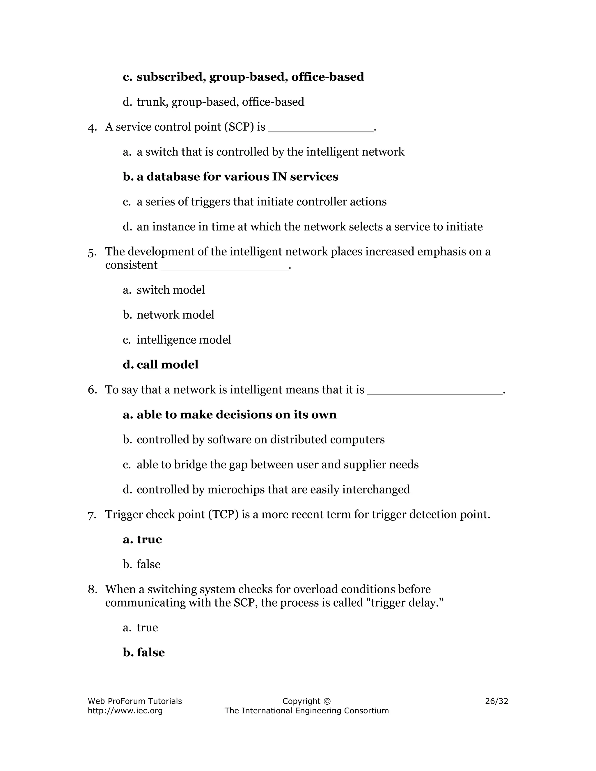 c. subscribed, group-based, office-based

        d. trunk, group-based, office-based

4. A service control point (SCP) is ______________.

        a. a switch that is controlled by the intelligent network

        b. a database for various IN services

        c. a series of triggers that initiate controller actions

        d. an instance in time at which the network selects a service to initiate

5. The development of the intelligent network places increased emphasis on a
   consistent _________________.

        a. switch model

        b. network model

        c. intelligence model

        d. call model

6. To say that a network is intelligent means that it is __________________.

        a. able to make decisions on its own

        b. controlled by software on distributed computers

        c. able to bridge the gap between user and supplier needs

        d. controlled by microchips that are easily interchanged

7. Trigger check point (TCP) is a more recent term for trigger detection point.

        a. true

        b. false

8. When a switching system checks for overload conditions before
   communicating with the SCP, the process is called "trigger delay."

        a. true

        b. false



Web ProForum Tutorials                     Copyright ©                              26/32
http://www.iec.org           The International Engineering Consortium
 