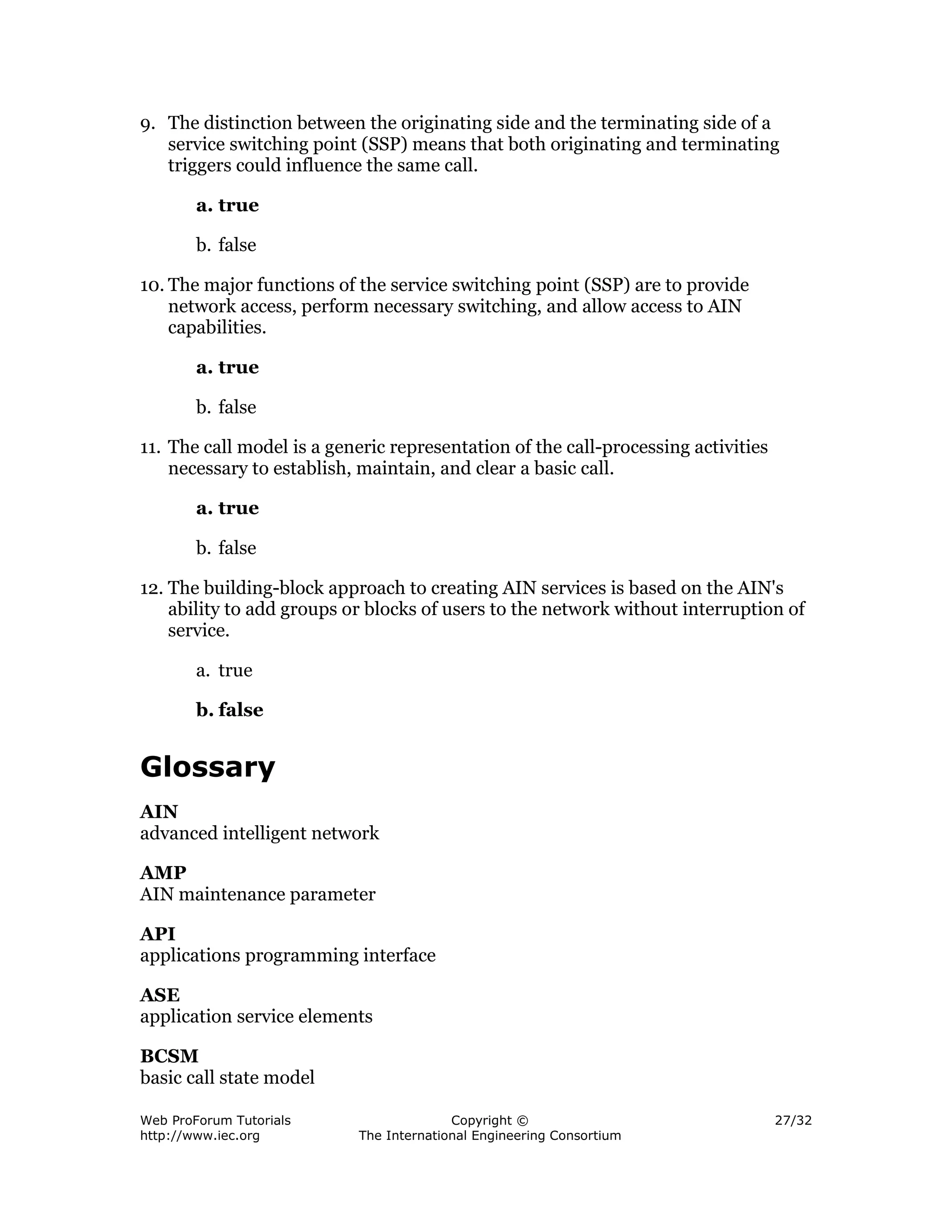 9. The distinction between the originating side and the terminating side of a
   service switching point (SSP) means that both originating and terminating
   triggers could influence the same call.

        a. true

        b. false

10. The major functions of the service switching point (SSP) are to provide
    network access, perform necessary switching, and allow access to AIN
    capabilities.

        a. true

        b. false

11. The call model is a generic representation of the call-processing activities
    necessary to establish, maintain, and clear a basic call.

        a. true

        b. false

12. The building-block approach to creating AIN services is based on the AIN's
    ability to add groups or blocks of users to the network without interruption of
    service.

        a. true

        b. false


Glossary
AIN
advanced intelligent network

AMP
AIN maintenance parameter

API
applications programming interface

ASE
application service elements

BCSM
basic call state model

Web ProForum Tutorials                   Copyright ©                               27/32
http://www.iec.org         The International Engineering Consortium
 
