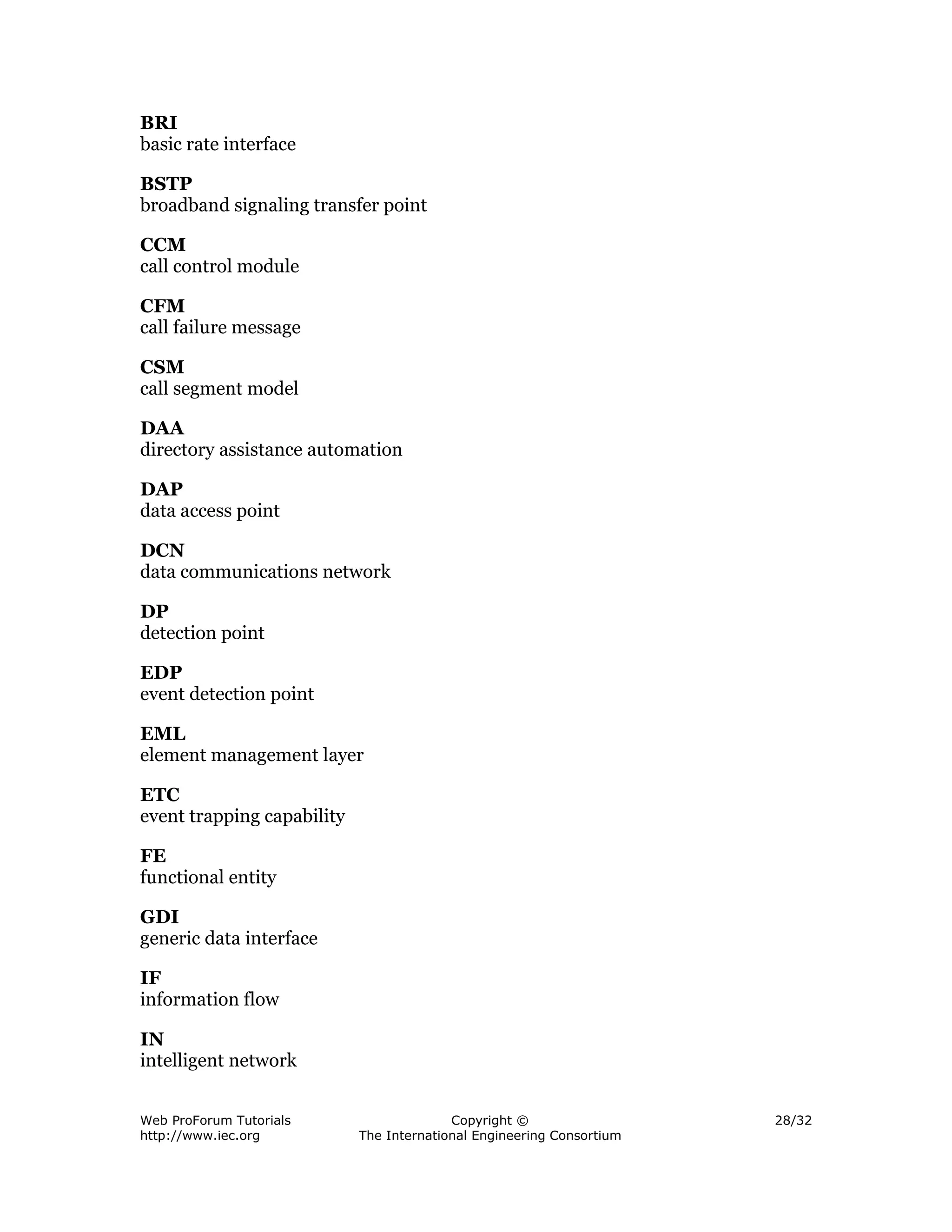 BRI
basic rate interface

BSTP
broadband signaling transfer point

CCM
call control module

CFM
call failure message

CSM
call segment model

DAA
directory assistance automation

DAP
data access point

DCN
data communications network

DP
detection point

EDP
event detection point

EML
element management layer

ETC
event trapping capability

FE
functional entity

GDI
generic data interface

IF
information flow

IN
intelligent network


Web ProForum Tutorials                    Copyright ©                  28/32
http://www.iec.org          The International Engineering Consortium
 