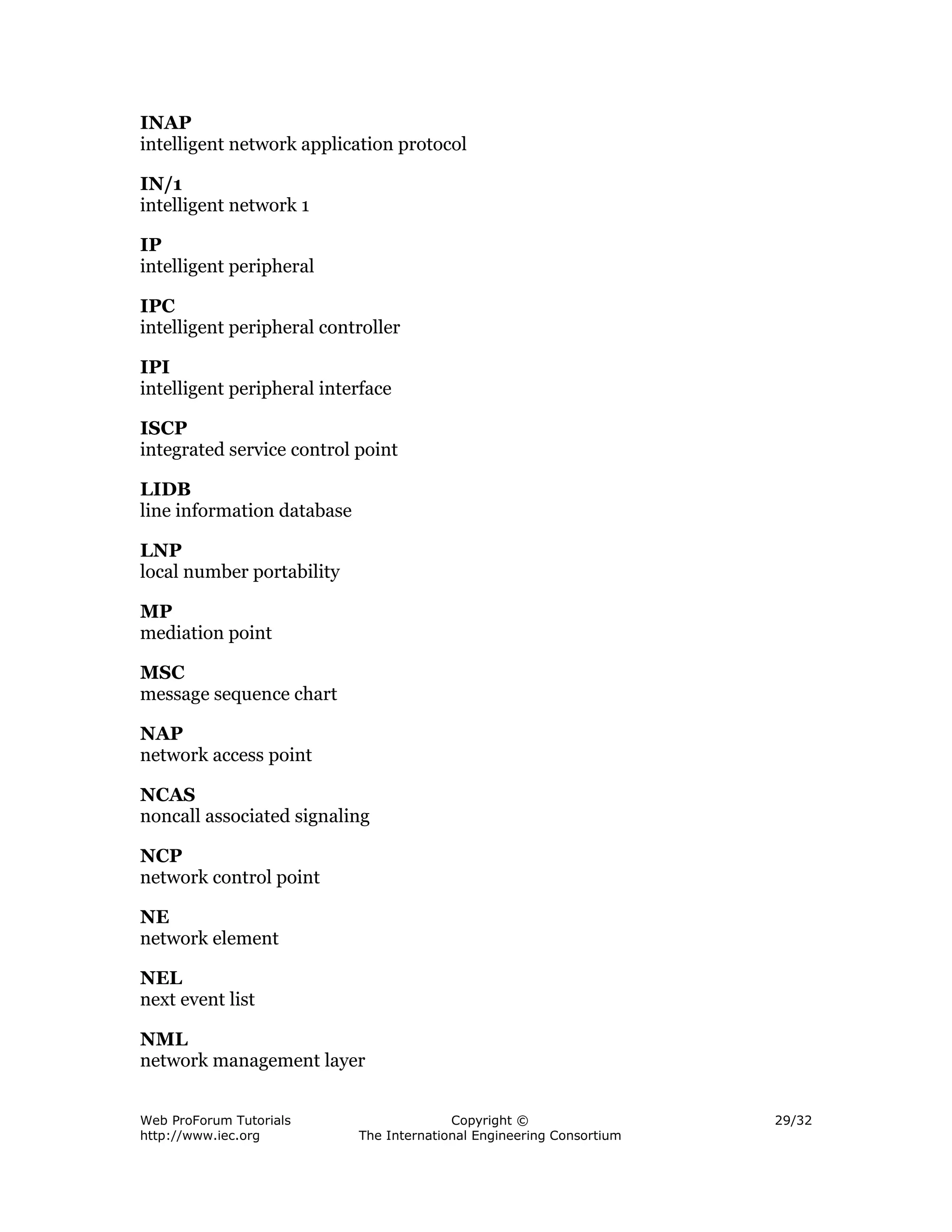 INAP
intelligent network application protocol

IN/1
intelligent network 1

IP
intelligent peripheral

IPC
intelligent peripheral controller

IPI
intelligent peripheral interface

ISCP
integrated service control point

LIDB
line information database

LNP
local number portability

MP
mediation point

MSC
message sequence chart

NAP
network access point

NCAS
noncall associated signaling

NCP
network control point

NE
network element

NEL
next event list

NML
network management layer


Web ProForum Tutorials                    Copyright ©                  29/32
http://www.iec.org          The International Engineering Consortium
 
