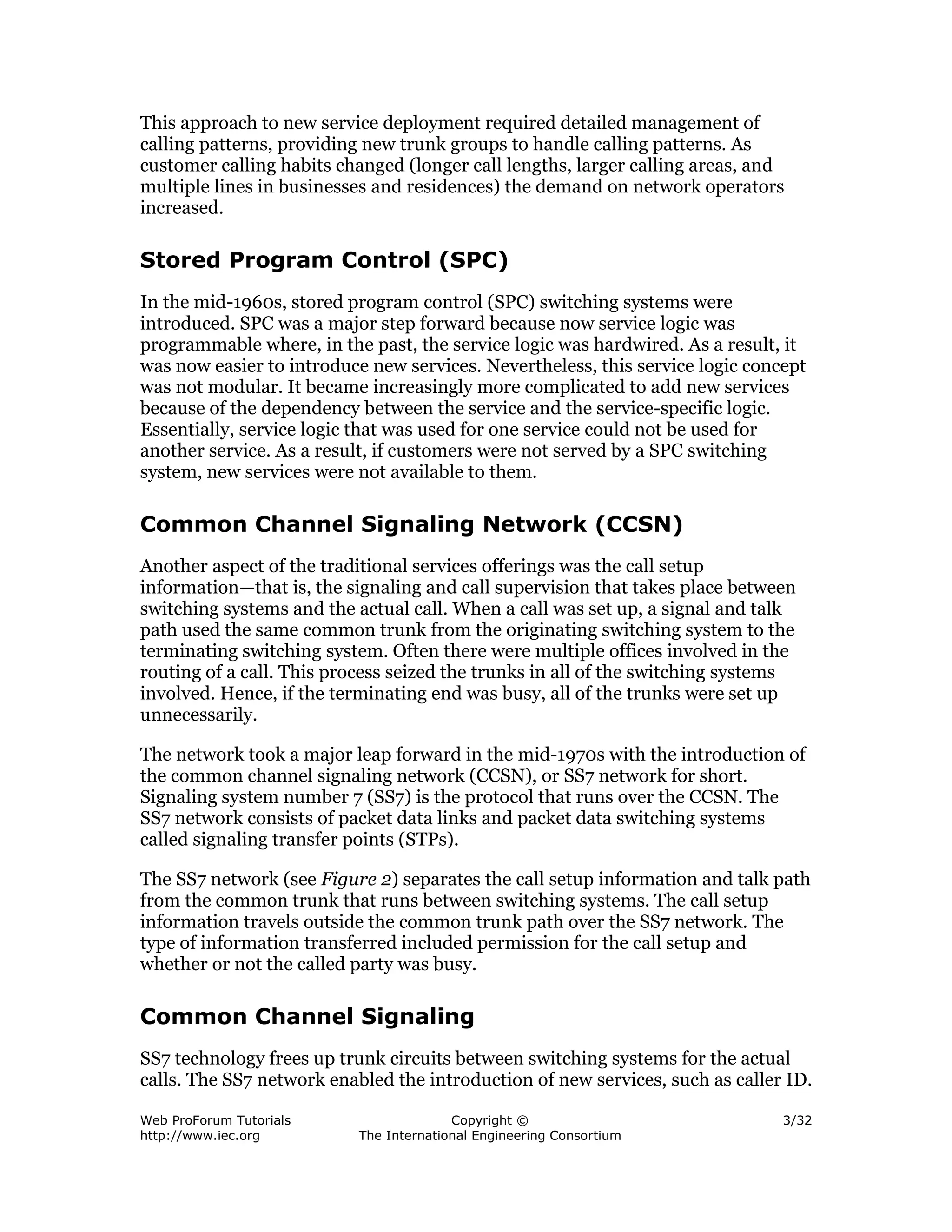 This approach to new service deployment required detailed management of
calling patterns, providing new trunk groups to handle calling patterns. As
customer calling habits changed (longer call lengths, larger calling areas, and
multiple lines in businesses and residences) the demand on network operators
increased.

Stored Program Control (SPC)
In the mid-1960s, stored program control (SPC) switching systems were
introduced. SPC was a major step forward because now service logic was
programmable where, in the past, the service logic was hardwired. As a result, it
was now easier to introduce new services. Nevertheless, this service logic concept
was not modular. It became increasingly more complicated to add new services
because of the dependency between the service and the service-specific logic.
Essentially, service logic that was used for one service could not be used for
another service. As a result, if customers were not served by a SPC switching
system, new services were not available to them.

Common Channel Signaling Network (CCSN)
Another aspect of the traditional services offerings was the call setup
information—that is, the signaling and call supervision that takes place between
switching systems and the actual call. When a call was set up, a signal and talk
path used the same common trunk from the originating switching system to the
terminating switching system. Often there were multiple offices involved in the
routing of a call. This process seized the trunks in all of the switching systems
involved. Hence, if the terminating end was busy, all of the trunks were set up
unnecessarily.

The network took a major leap forward in the mid-1970s with the introduction of
the common channel signaling network (CCSN), or SS7 network for short.
Signaling system number 7 (SS7) is the protocol that runs over the CCSN. The
SS7 network consists of packet data links and packet data switching systems
called signaling transfer points (STPs).

The SS7 network (see Figure 2) separates the call setup information and talk path
from the common trunk that runs between switching systems. The call setup
information travels outside the common trunk path over the SS7 network. The
type of information transferred included permission for the call setup and
whether or not the called party was busy.

Common Channel Signaling
SS7 technology frees up trunk circuits between switching systems for the actual
calls. The SS7 network enabled the introduction of new services, such as caller ID.

Web ProForum Tutorials                   Copyright ©                           3/32
http://www.iec.org         The International Engineering Consortium
 