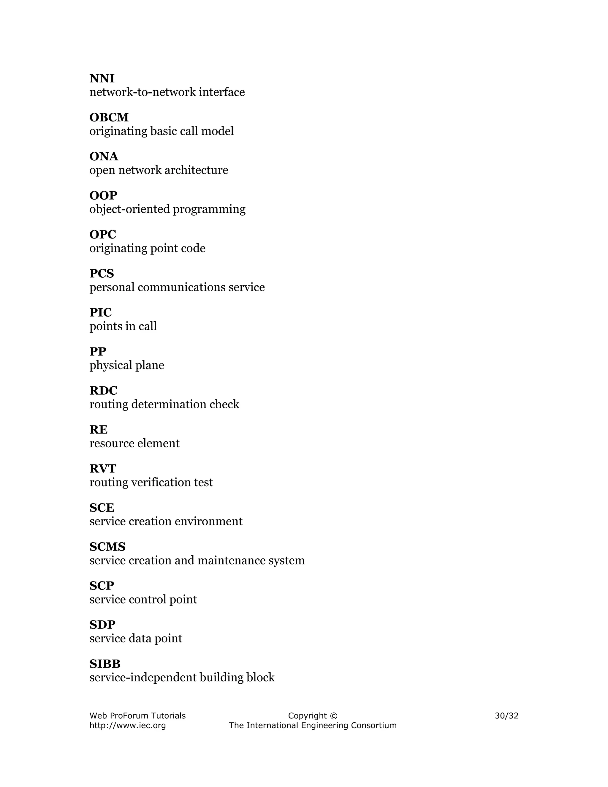 NNI
network-to-network interface

OBCM
originating basic call model

ONA
open network architecture

OOP
object-oriented programming

OPC
originating point code

PCS
personal communications service

PIC
points in call

PP
physical plane

RDC
routing determination check

RE
resource element

RVT
routing verification test

SCE
service creation environment

SCMS
service creation and maintenance system

SCP
service control point

SDP
service data point

SIBB
service-independent building block


Web ProForum Tutorials                    Copyright ©                  30/32
http://www.iec.org          The International Engineering Consortium
 