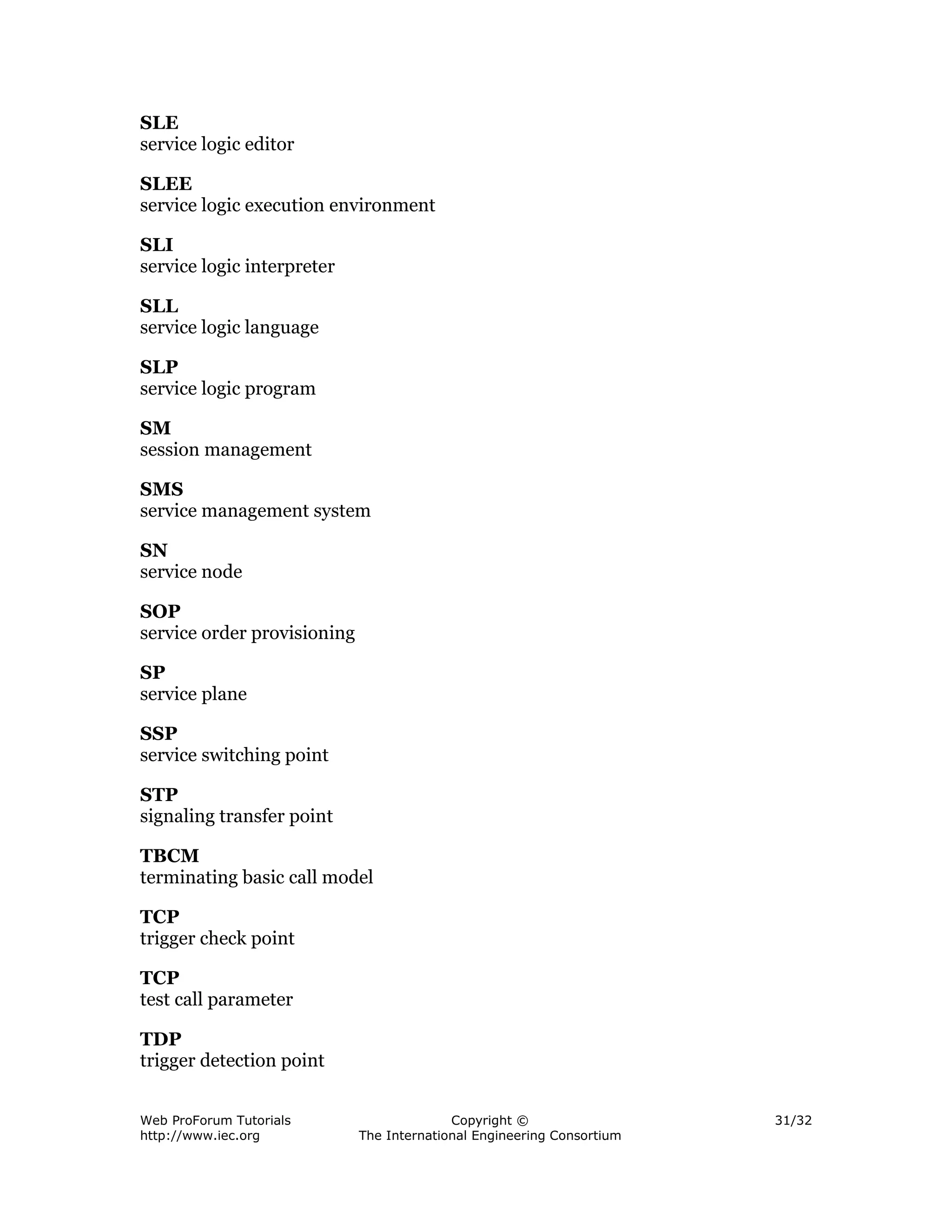 SLE
service logic editor

SLEE
service logic execution environment

SLI
service logic interpreter

SLL
service logic language

SLP
service logic program

SM
session management

SMS
service management system

SN
service node

SOP
service order provisioning

SP
service plane

SSP
service switching point

STP
signaling transfer point

TBCM
terminating basic call model

TCP
trigger check point

TCP
test call parameter

TDP
trigger detection point


Web ProForum Tutorials                     Copyright ©                  31/32
http://www.iec.org           The International Engineering Consortium
 
