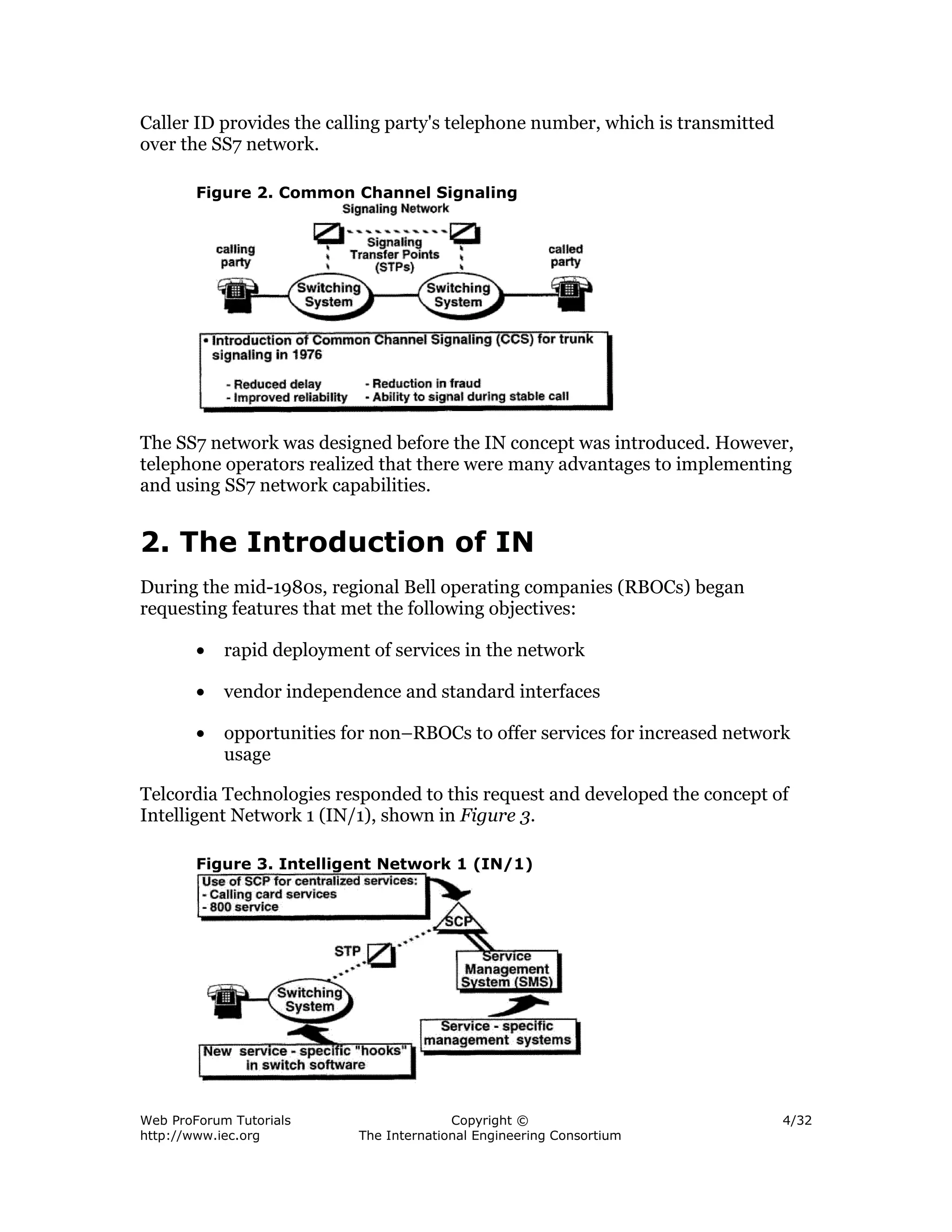 Caller ID provides the calling party's telephone number, which is transmitted
over the SS7 network.

        Figure 2. Common Channel Signaling




The SS7 network was designed before the IN concept was introduced. However,
telephone operators realized that there were many advantages to implementing
and using SS7 network capabilities.


2. The Introduction of IN
During the mid-1980s, regional Bell operating companies (RBOCs) began
requesting features that met the following objectives:

        •   rapid deployment of services in the network

        •   vendor independence and standard interfaces

        •   opportunities for non–RBOCs to offer services for increased network
            usage

Telcordia Technologies responded to this request and developed the concept of
Intelligent Network 1 (IN/1), shown in Figure 3.

        Figure 3. Intelligent Network 1 (IN/1)




Web ProForum Tutorials                    Copyright ©                           4/32
http://www.iec.org          The International Engineering Consortium
 