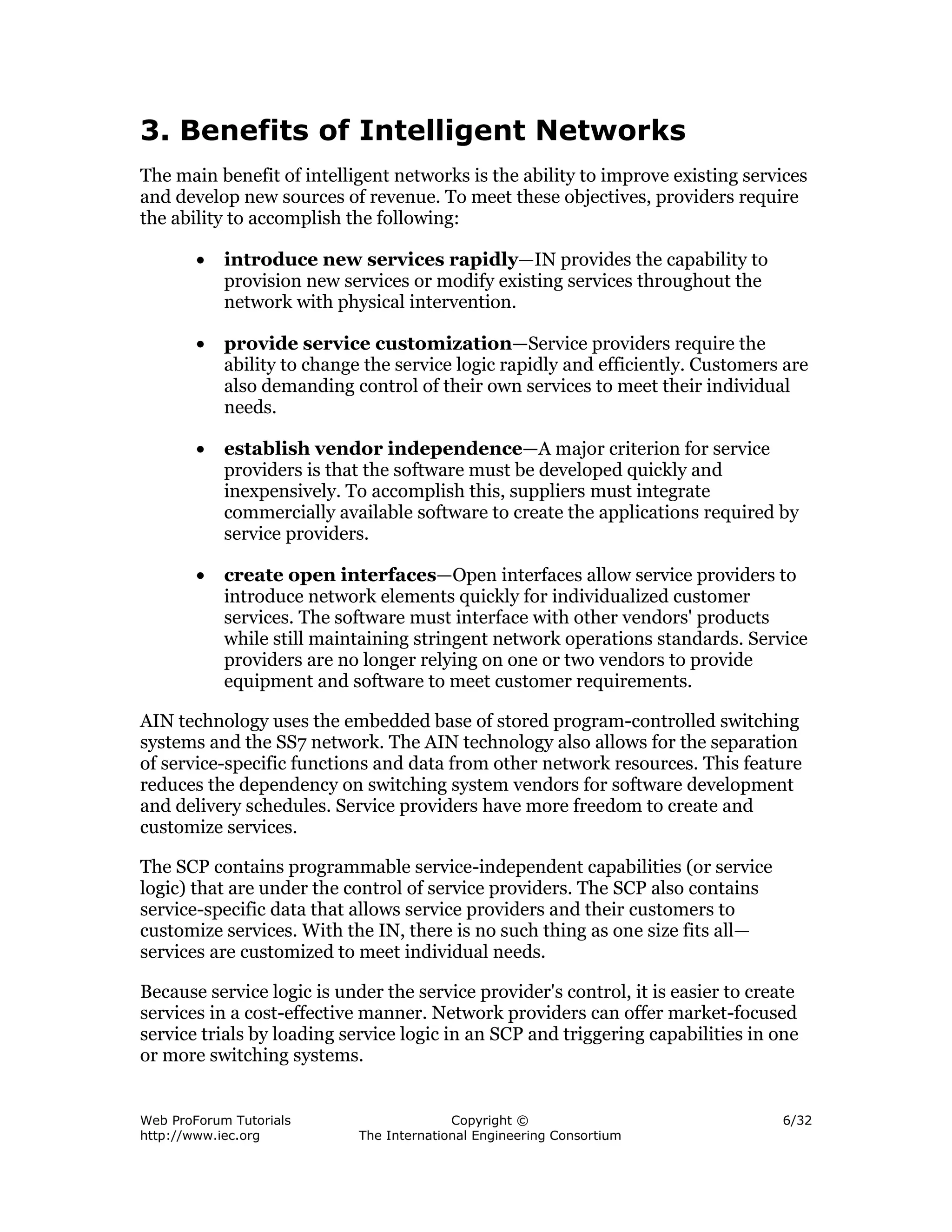 3. Benefits of Intelligent Networks
The main benefit of intelligent networks is the ability to improve existing services
and develop new sources of revenue. To meet these objectives, providers require
the ability to accomplish the following:

        •   introduce new services rapidly—IN provides the capability to
            provision new services or modify existing services throughout the
            network with physical intervention.

        •   provide service customization—Service providers require the
            ability to change the service logic rapidly and efficiently. Customers are
            also demanding control of their own services to meet their individual
            needs.

        •   establish vendor independence—A major criterion for service
            providers is that the software must be developed quickly and
            inexpensively. To accomplish this, suppliers must integrate
            commercially available software to create the applications required by
            service providers.

        •   create open interfaces—Open interfaces allow service providers to
            introduce network elements quickly for individualized customer
            services. The software must interface with other vendors' products
            while still maintaining stringent network operations standards. Service
            providers are no longer relying on one or two vendors to provide
            equipment and software to meet customer requirements.

AIN technology uses the embedded base of stored program-controlled switching
systems and the SS7 network. The AIN technology also allows for the separation
of service-specific functions and data from other network resources. This feature
reduces the dependency on switching system vendors for software development
and delivery schedules. Service providers have more freedom to create and
customize services.

The SCP contains programmable service-independent capabilities (or service
logic) that are under the control of service providers. The SCP also contains
service-specific data that allows service providers and their customers to
customize services. With the IN, there is no such thing as one size fits all—
services are customized to meet individual needs.

Because service logic is under the service provider's control, it is easier to create
services in a cost-effective manner. Network providers can offer market-focused
service trials by loading service logic in an SCP and triggering capabilities in one
or more switching systems.


Web ProForum Tutorials                     Copyright ©                            6/32
http://www.iec.org           The International Engineering Consortium
 