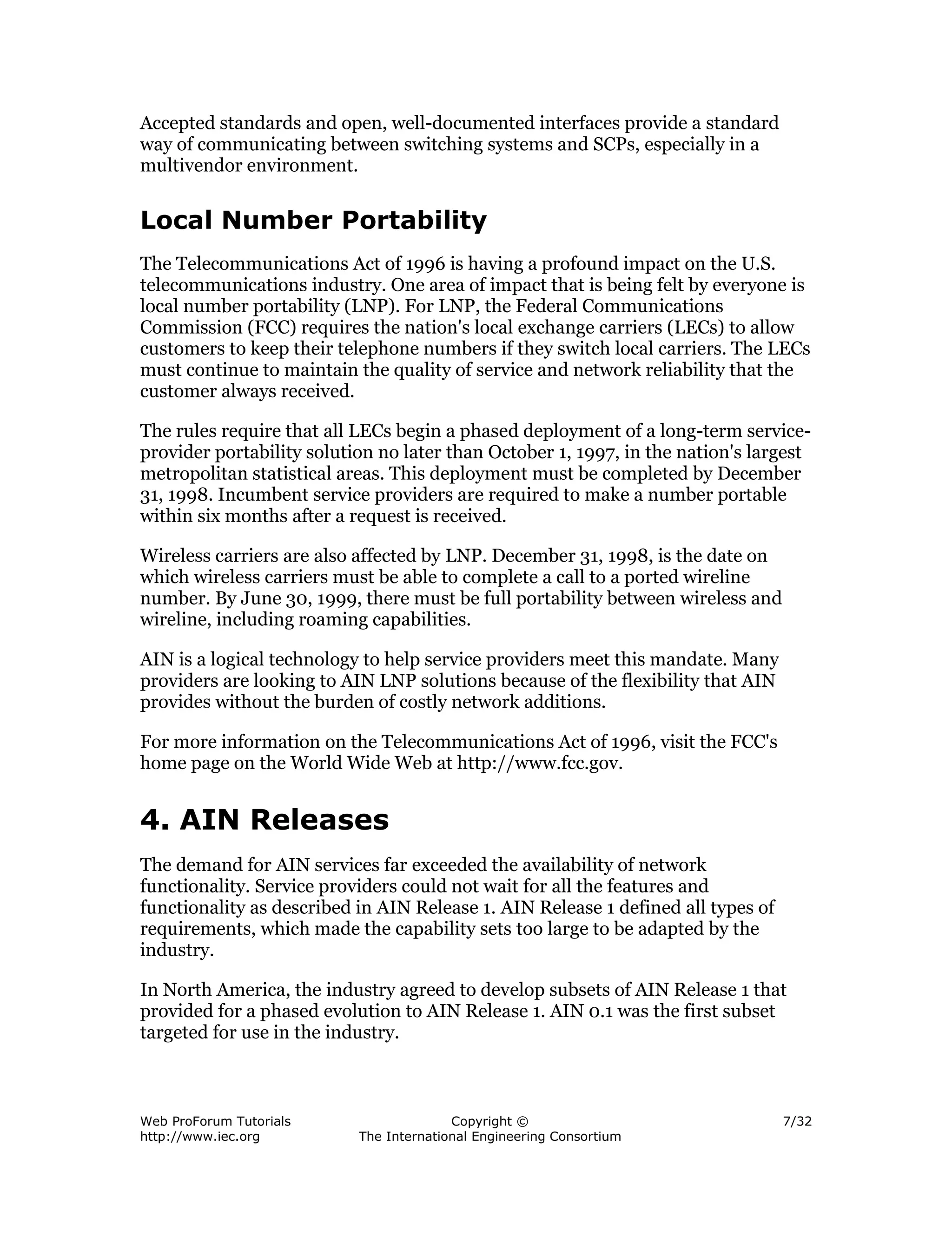 Accepted standards and open, well-documented interfaces provide a standard
way of communicating between switching systems and SCPs, especially in a
multivendor environment.


Local Number Portability
The Telecommunications Act of 1996 is having a profound impact on the U.S.
telecommunications industry. One area of impact that is being felt by everyone is
local number portability (LNP). For LNP, the Federal Communications
Commission (FCC) requires the nation's local exchange carriers (LECs) to allow
customers to keep their telephone numbers if they switch local carriers. The LECs
must continue to maintain the quality of service and network reliability that the
customer always received.

The rules require that all LECs begin a phased deployment of a long-term service-
provider portability solution no later than October 1, 1997, in the nation's largest
metropolitan statistical areas. This deployment must be completed by December
31, 1998. Incumbent service providers are required to make a number portable
within six months after a request is received.

Wireless carriers are also affected by LNP. December 31, 1998, is the date on
which wireless carriers must be able to complete a call to a ported wireline
number. By June 30, 1999, there must be full portability between wireless and
wireline, including roaming capabilities.

AIN is a logical technology to help service providers meet this mandate. Many
providers are looking to AIN LNP solutions because of the flexibility that AIN
provides without the burden of costly network additions.

For more information on the Telecommunications Act of 1996, visit the FCC's
home page on the World Wide Web at http://www.fcc.gov.


4. AIN Releases
The demand for AIN services far exceeded the availability of network
functionality. Service providers could not wait for all the features and
functionality as described in AIN Release 1. AIN Release 1 defined all types of
requirements, which made the capability sets too large to be adapted by the
industry.

In North America, the industry agreed to develop subsets of AIN Release 1 that
provided for a phased evolution to AIN Release 1. AIN 0.1 was the first subset
targeted for use in the industry.



Web ProForum Tutorials                   Copyright ©                              7/32
http://www.iec.org         The International Engineering Consortium
 