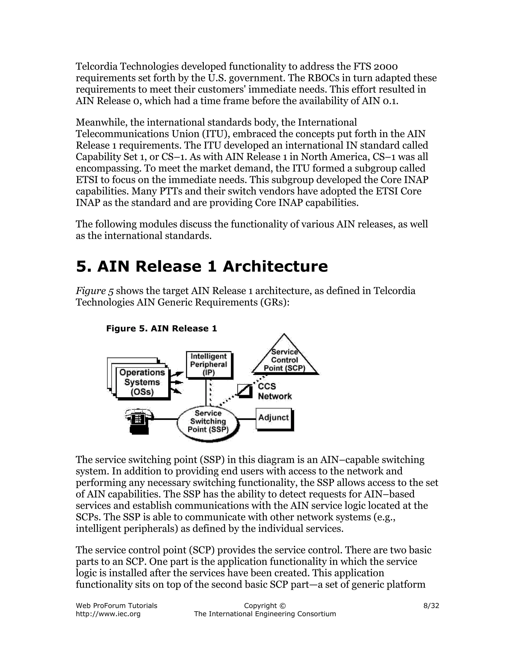 Telcordia Technologies developed functionality to address the FTS 2000
requirements set forth by the U.S. government. The RBOCs in turn adapted these
requirements to meet their customers' immediate needs. This effort resulted in
AIN Release 0, which had a time frame before the availability of AIN 0.1.

Meanwhile, the international standards body, the International
Telecommunications Union (ITU), embraced the concepts put forth in the AIN
Release 1 requirements. The ITU developed an international IN standard called
Capability Set 1, or CS–1. As with AIN Release 1 in North America, CS–1 was all
encompassing. To meet the market demand, the ITU formed a subgroup called
ETSI to focus on the immediate needs. This subgroup developed the Core INAP
capabilities. Many PTTs and their switch vendors have adopted the ETSI Core
INAP as the standard and are providing Core INAP capabilities.

The following modules discuss the functionality of various AIN releases, as well
as the international standards.


5. AIN Release 1 Architecture
Figure 5 shows the target AIN Release 1 architecture, as defined in Telcordia
Technologies AIN Generic Requirements (GRs):

        Figure 5. AIN Release 1




The service switching point (SSP) in this diagram is an AIN–capable switching
system. In addition to providing end users with access to the network and
performing any necessary switching functionality, the SSP allows access to the set
of AIN capabilities. The SSP has the ability to detect requests for AIN–based
services and establish communications with the AIN service logic located at the
SCPs. The SSP is able to communicate with other network systems (e.g.,
intelligent peripherals) as defined by the individual services.

The service control point (SCP) provides the service control. There are two basic
parts to an SCP. One part is the application functionality in which the service
logic is installed after the services have been created. This application
functionality sits on top of the second basic SCP part—a set of generic platform

Web ProForum Tutorials                  Copyright ©                             8/32
http://www.iec.org        The International Engineering Consortium
 