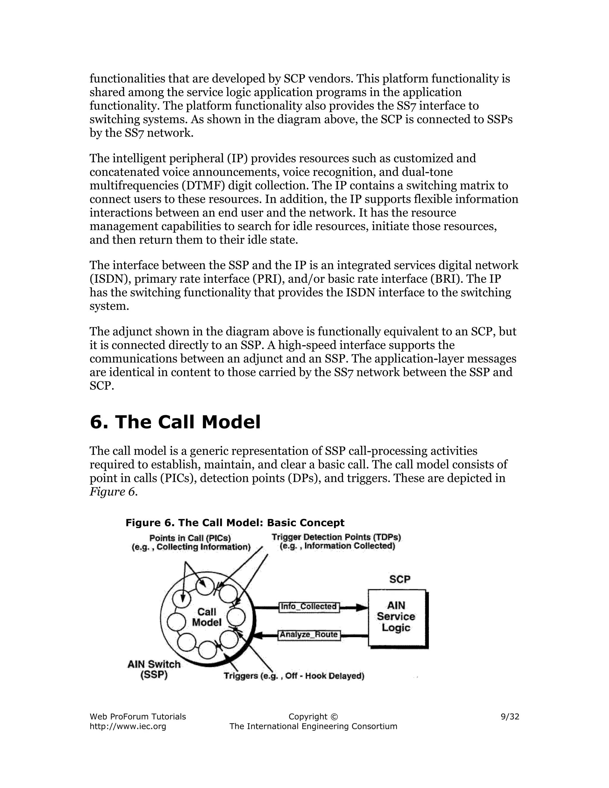 functionalities that are developed by SCP vendors. This platform functionality is
shared among the service logic application programs in the application
functionality. The platform functionality also provides the SS7 interface to
switching systems. As shown in the diagram above, the SCP is connected to SSPs
by the SS7 network.

The intelligent peripheral (IP) provides resources such as customized and
concatenated voice announcements, voice recognition, and dual-tone
multifrequencies (DTMF) digit collection. The IP contains a switching matrix to
connect users to these resources. In addition, the IP supports flexible information
interactions between an end user and the network. It has the resource
management capabilities to search for idle resources, initiate those resources,
and then return them to their idle state.

The interface between the SSP and the IP is an integrated services digital network
(ISDN), primary rate interface (PRI), and/or basic rate interface (BRI). The IP
has the switching functionality that provides the ISDN interface to the switching
system.

The adjunct shown in the diagram above is functionally equivalent to an SCP, but
it is connected directly to an SSP. A high-speed interface supports the
communications between an adjunct and an SSP. The application-layer messages
are identical in content to those carried by the SS7 network between the SSP and
SCP.


6. The Call Model
The call model is a generic representation of SSP call-processing activities
required to establish, maintain, and clear a basic call. The call model consists of
point in calls (PICs), detection points (DPs), and triggers. These are depicted in
Figure 6.

        Figure 6. The Call Model: Basic Concept




Web ProForum Tutorials                   Copyright ©                             9/32
http://www.iec.org         The International Engineering Consortium
 