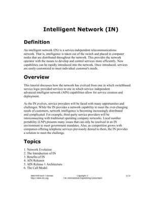Intelligent Network (IN)

Definition
An intelligent network (IN) is a service-independent telecommunications
network. That is, intelligence is taken out of the switch and placed in computer
nodes that are distributed throughout the network. This provides the network
operator with the means to develop and control services more efficiently. New
capabilities can be rapidly introduced into the network. Once introduced, services
are easily customized to meet individual customer's needs.

Overview
This tutorial discusses how the network has evolved from one in which switchbased
service logic provided services to one in which service- independent
advanced intelligent network (AIN) capabilities allow for service creation and
deployment.

As the IN evolves, service providers will be faced with many opportunities and
challenges. While the IN provides a network capability to meet the ever-changing
needs of customers, network intelligence is becoming increasingly distributed
and complicated. For example, third-party service providers will be
interconnecting with traditional operating company networks. Local number
portability (LNP) presents many issues that can only be resolved in an IN
environment to meet government mandates. Also, as competition grows with
companies offering telephone services previously denied to them, the IN provides
a solution to meet the challenge.

Topics
1. Network Evolution
2. The Introduction of IN
3. Benefits of IN
4. AIN Releases
5. AIN Release 1 Architecture
6. The Call Model
 