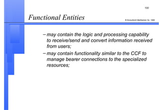 Functional Entities  may contain the logic and processing capability to receive/send and convert information received from users; may contain functionality similar to the CCF to manage bearer connections to the specialized resources; 