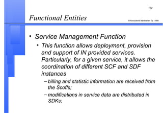Functional Entities  Service Management Function This function allows deployment, provision and support of IN provided services. Particularly, for a given service, it allows the coordination of different SCF and SDF instances billing and statistic information are received from the Scoffs; modifications in service data are distributed in SDKs; 
