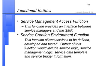 Functional Entities  Service Management Access Function This function provides an interface between service managers and the SMF.   Service Creation Environment Function This function allows services to be defined, developed and tested.  Output of this function would include service logic, service management logic, service data template and service trigger information.   