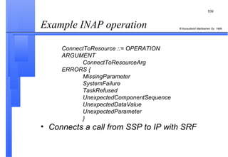 Example INAP operation   ConnectToResource ::= OPERATION ARGUMENT ConnectToResourceArg ERRORS { MissingParameter SystemFailure TaskRefused UnexpectedComponentSequence UnexpectedDataValue UnexpectedParameter } Connects a call from SSP to IP with SRF 
