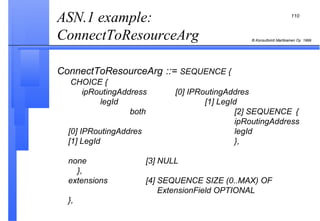ASN.1 example: ConnectToResourceArg  ConnectToResourceArg   ::=  SEQUENCE {  CHOICE {   ipRoutingAddress  [0] IPRoutingAddres   legId [1] LegId     both [2] SEQUENCE  {   ipRoutingAddress  [0] IPRoutingAddres   legId   [1] LegId }, none [3] NULL     }, extensions [4] SEQUENCE SIZE (0..MAX) OF     ExtensionField OPTIONAL }, 