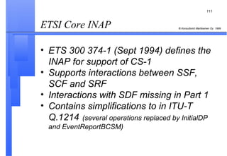 ETSI Core INAP  ETS 300 374-1 (Sept 1994) defines the INAP for support of CS-1 Supports interactions between SSF, SCF and SRF Interactions with SDF missing in Part 1 Contains simplifications to in ITU-T Q.1214   (several operations replaced by InitialDP and EventReportBCSM) 