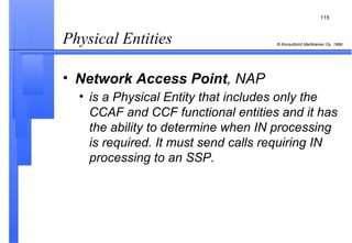 Physical Entities  Network Access Point , NAP is a Physical Entity that includes only the CCAF and CCF functional entities and it has the ability to determine when IN processing is required. It must send calls requiring IN processing to an SSP.   