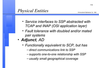 Physical Entities  Service interfaces to SSP abstracted with TCAP and INAP (OSI application layer) Fault tolerance with doubled and/or mated pair systems Adjunct , AD Functionally equivalent to SCP, but has direct communications link to SSP supports one-to-one relationship with SSP usually small geographical coverage 