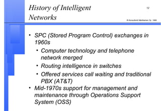 History of Intelligent Networks   SPC (Stored Program Control) exchanges in 1960s Computer technology and telephone network merged Routing intelligence in switches Offered services call waiting and traditional PBX (AT&T) Mid-1970s support for management and maintenance through Operations Support System (OSS) 