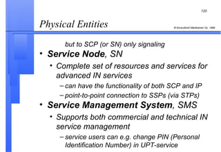 Physical Entities  but to SCP (or SN) only signaling Service Node , SN Complete set of resources and services for advanced IN services can have the functionality of both SCP and IP point-to-point connection to SSPs (via STPs)   Service Management System , SMS Supports both commercial and technical IN service management service users can e.g. change PIN (Personal Identification Number) in UPT-service 