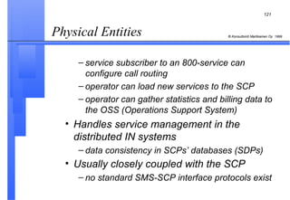 Physical Entities  service subscriber to an 800-service can configure call routing operator can load new services to the SCP operator can gather statistics and billing data to the OSS (Operations Support System) Handles service management in the distributed IN systems data consistency in SCPs’ databases (SDPs) Usually closely coupled with the SCP   no standard SMS-SCP interface protocols exist 
