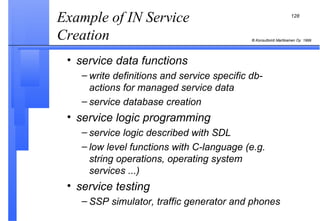 Example of IN Service Creation  service data functions write definitions and service specific db-actions for managed service data service database creation service logic programming service logic described with SDL low level functions with C-language (e.g. string operations, operating system services ...) service testing SSP simulator, traffic generator and phones 