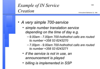 Example of IN Service Creation  A very simple 700-service simple number translation service depending on the time of day e.g. 9.00am - 7.00pm 700-hothothot calls are routed to number +358 53 6243270 7.00pm - 9.00am 700-hothothot calls are routed to number +358 53 6243271 if the service is not in use, an announcement is played billing is implemented in SSP 