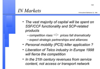 IN Markets  The vast majority of capital will be spent on SSF/CCF functionality and SCP-related products competition rises  prices fall dramatically expect strategic partnerships and alliances Personal mobility (PCS) killer application ? Liberation of Telco industry in Europe 1998 will fierce the competition In the 21th century revenues from service content, not access or transport network 