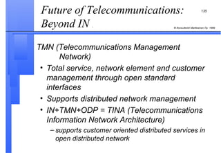 Future of Telecommunications: Beyond IN  .  TMN (Telecommunications Management    Network) Total service, network element and customer management through open standard interfaces Supports distributed network management IN+TMN+ODP = TINA (Telecommunications Information Network Architecture) supports customer oriented distributed services in open distributed network 