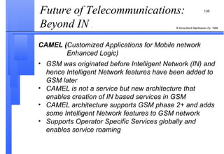 Future of Telecommunications: Beyond IN  . CAMEL ( Customized Applications for Mobile network    Enhanced Logic) GSM was originated before Intelligent Network (IN) and hence Intelligent Network features have been added to GSM later CAMEL is not a service but new architecture that enables creation of IN based services in GSM CAMEL architecture supports GSM phase 2+ and adds some Intelligent Network features to GSM network Supports Operator Specific Services globally and enables service roaming 
