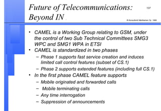 Future of Telecommunications: Beyond IN  . CAMEL is a Working Group relating to GSM, under the control of two Sub Technical Committees SMG3 WPC and SMG1 WPA in ETSI CAMEL is standardized in two phases Phase 1 supports fast service creation and induces limited call control features (subset of CS.1) Phase 2 supports extended features (including full CS.1) In the first phase CAMEL feature supports Mobile originated and forwarded calls Mobile terminating calls Any time interrogation Suppression of announcements 