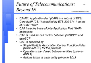 Future of Telecommunications: Beyond IN  . CAMEL Application Part (CAP) is a subset of ETSI Core INAP (CS.1) specified by ETS 300 374-1 on top of SS#7 TCAP CAP includes basic Mobile Application Part (MAP) operations CAP is used for call control between (V/G)SSF and gsmSCF  CAP is specified by Single/Multiple Association Control Function Rules (SACF/MACF) for the protocol Operations transferred between entities (given in ASN.1) Actions taken at each entity (given in SDL)  
