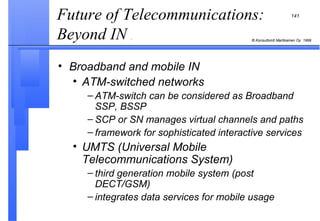 Broadband and mobile IN ATM-switched networks ATM-switch can be considered as Broadband SSP, BSSP SCP or SN manages virtual channels and paths framework for sophisticated interactive services UMTS (Universal Mobile Telecommunications System) third generation mobile system (post DECT/GSM) integrates data services for mobile usage Future of Telecommunications: Beyond IN  .  