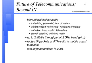hierarchical cell structure in-building ‘pico cells’, tens of meters neighborhood ‘micro cells’, hundreds of meters suburban ‘macro cells’, kilometers global ‘satellite’, unlimited reach up to 2 Mbit/s throughput at 2 GHz band (pico) routes IP-packets or ATM-cells to mobile users’ terminals real implementations in 2001 Future of Telecommunications: Beyond IN  .  