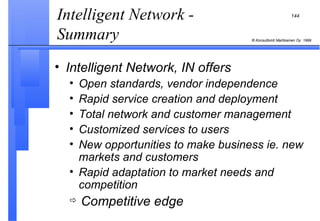 Intelligent Network - Summary  Intelligent Network, IN offers Open standards, vendor independence Rapid service creation and deployment Total network and customer management Customized services to users New opportunities to make business ie. new markets and customers Rapid adaptation to market needs and competition Competitive edge 