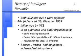 History of Intelligent Networks   Both IN/2 and IN/1+ were rejected AIN (Advanced IN), Bleacher 1989 Influenced by IN/2 In co-operation with other organizations solid industry standard better interoperability with different systems foundation for ideal IN-systems Service-, switch- and equipment- independent IN-systems 