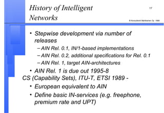 History of Intelligent Networks   Stepwise development via number of releases   AIN Rel. 0.1, IN/1-based implementations AIN Rel. 0.2, additional specifications for Rel. 0.1 AIN Rel. 1, target AIN-architectures AIN Rel. 1 is due out 1995-8 CS (Capability Sets), ITU-T, ETSI 1989 - European equivalent to AIN Define basic IN-services (e.g. freephone, premium rate and UPT) 