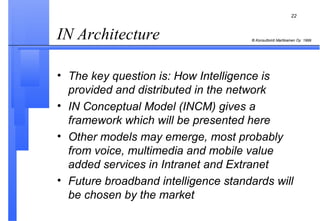 IN Architecture  The key question is: How Intelligence is provided and distributed in the network  IN Conceptual Model (INCM) gives a framework which will be presented here Other models may emerge, most probably from voice, multimedia and mobile value added services in Intranet and Extranet Future broadband intelligence standards will be chosen by the market 