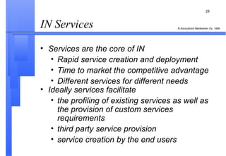 IN Services  Services are the core of IN Rapid service creation and deployment Time to market the competitive advantage Different services for different needs Ideally services facilitate the profiling of existing services as well as the provision of custom services requirements third party service provision service creation by the end users 