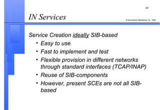 IN Services  Service Creation  ideally  SIB-based Easy to use Fast to implement and test Flexible provision in different networks through standard interfaces (TCAP/INAP) Reuse of SIB-components However, present SCEs are not all SIB-based 