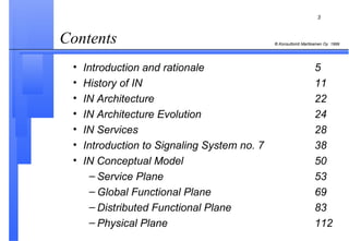 Contents  Introduction and rationale 5 History of IN 11 IN Architecture 22 IN Architecture Evolution 24 IN Services 28 Introduction to Signaling System no. 7 38 IN Conceptual Model 50 Service Plane 53 Global Functional Plane 69 Distributed Functional Plane 83 Physical Plane 112 