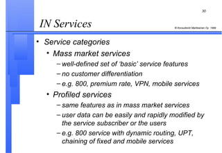 IN Services  Service categories Mass market services well-defined set of ‘basic’ service features no customer differentiation e.g. 800, premium rate, VPN, mobile services Profiled services same features as in mass market services user data can be easily and rapidly modified by the service subscriber or the users e.g. 800 service with dynamic routing, UPT, chaining of fixed and mobile services 