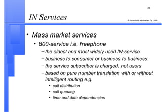 IN Services  Mass market services   800-service i.e. freephone the oldest and most widely used IN-service business to consumer or business to business the service subscriber is charged, not users based on pure number translation with or without intelligent routing e.g. call distribution call queuing time and date dependencies 